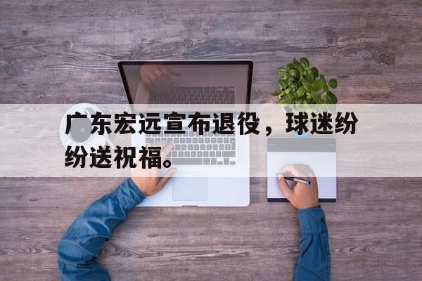 乐鱼体育官方-广东宏远宣布退役，球迷纷纷送祝福。