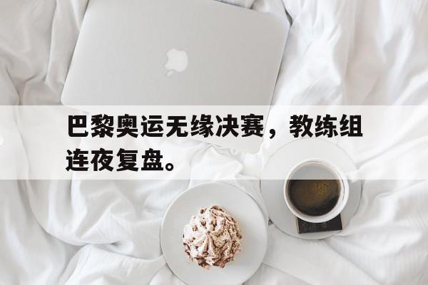 乐鱼体育官方网站-巴黎奥运无缘决赛，教练组连夜复盘。