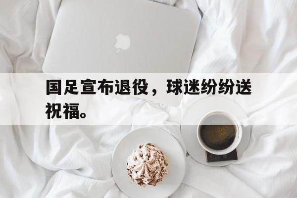 乐鱼体育官方-国足宣布退役，球迷纷纷送祝福。