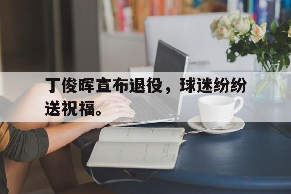 乐鱼体育平台-丁俊晖宣布退役，球迷纷纷送祝福。