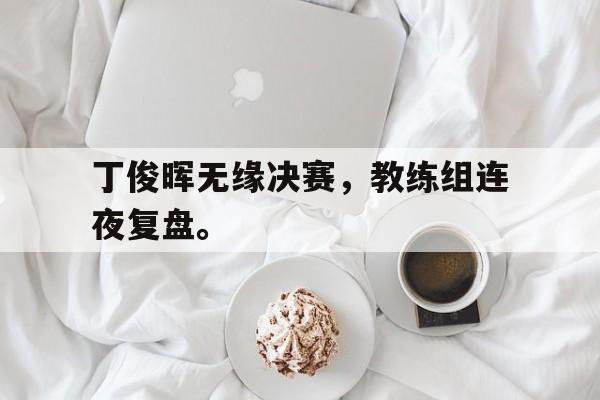 乐鱼体育官方网站-丁俊晖无缘决赛，教练组连夜复盘。