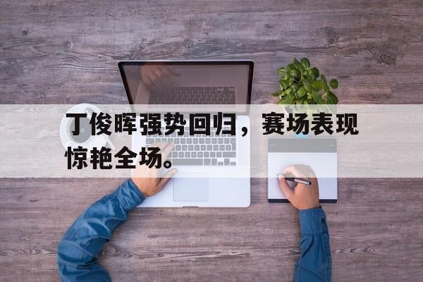 乐鱼体育平台-丁俊晖强势回归，赛场表现惊艳全场。