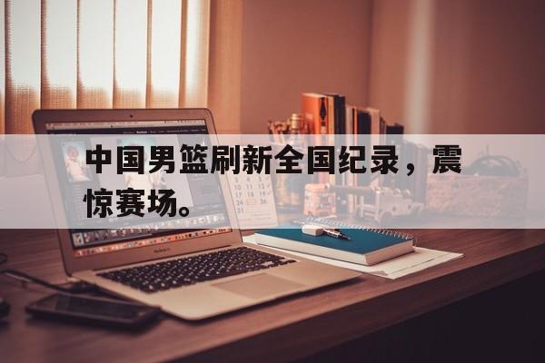 乐鱼体育官方-中国男篮刷新全国纪录，震惊赛场。