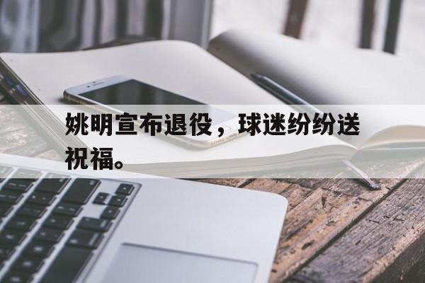 乐鱼体育官方网站-姚明宣布退役，球迷纷纷送祝福。