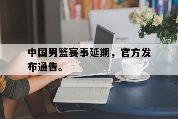 乐鱼体育官方网站-中国男篮赛事延期，官方发布通告。