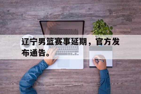 乐鱼体育官方网站-辽宁男篮赛事延期，官方发布通告。