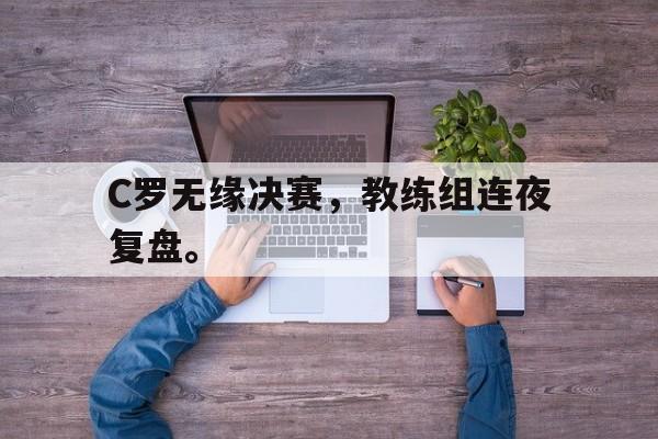 乐鱼体育官方网站-C罗无缘决赛，教练组连夜复盘。