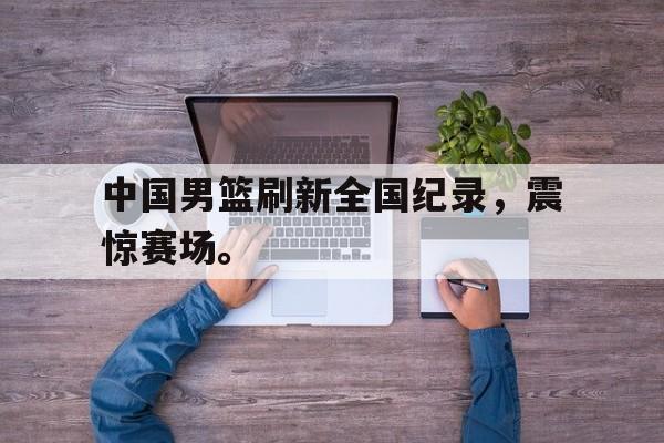 乐鱼体育官方-中国男篮刷新全国纪录，震惊赛场。