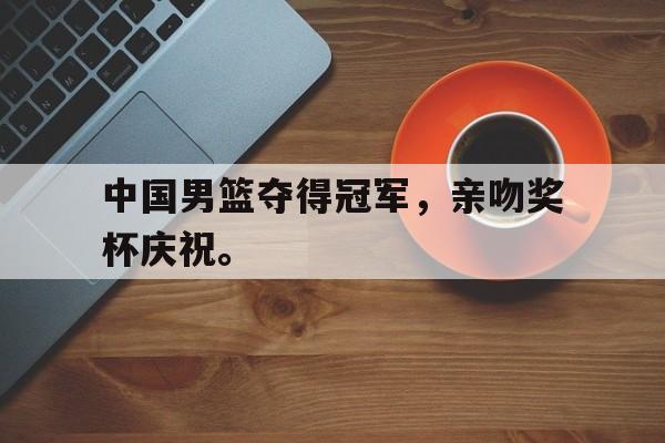乐鱼体育平台-中国男篮夺得冠军，亲吻奖杯庆祝。
