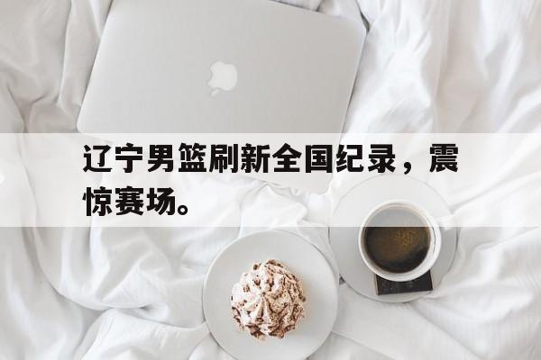 乐鱼体育官方-辽宁男篮刷新全国纪录，震惊赛场。