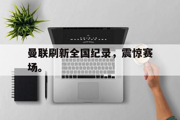 乐鱼体育官方-曼联刷新全国纪录，震惊赛场。