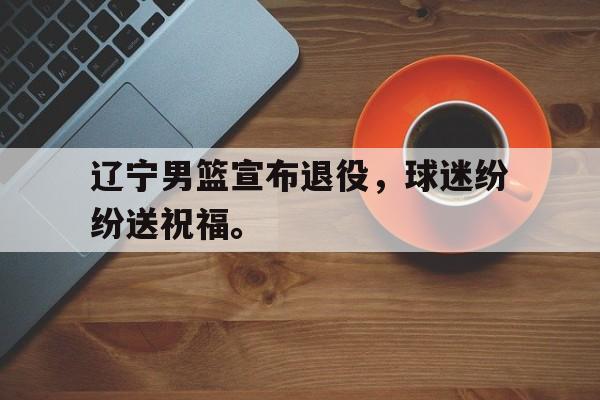 乐鱼体育官方-辽宁男篮宣布退役，球迷纷纷送祝福。