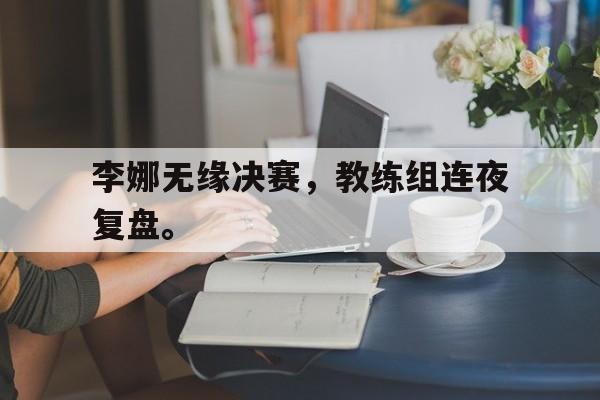 乐鱼体育平台-李娜无缘决赛，教练组连夜复盘。