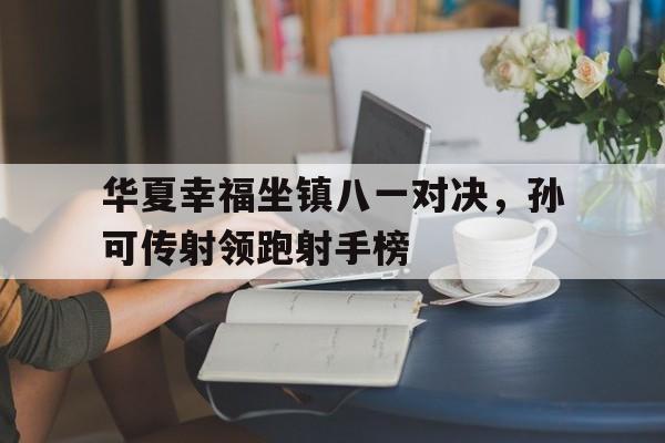 乐鱼体育官方网站-华夏幸福坐镇八一对决，孙可传射领跑射手榜