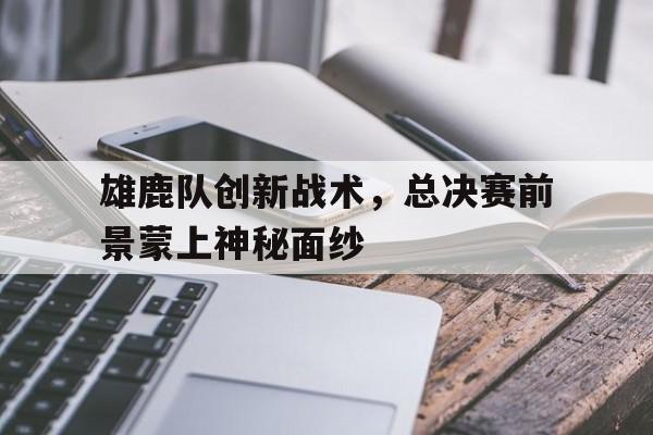 乐鱼体育平台-雄鹿队创新战术，总决赛前景蒙上神秘面纱