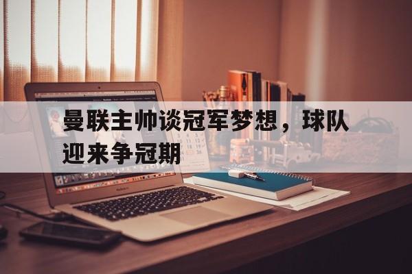 乐鱼体育平台-曼联主帅谈冠军梦想，球队迎来争冠期