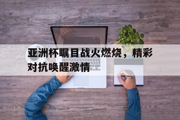 乐鱼体育平台-亚洲杯瞩目战火燃烧，精彩对抗唤醒激情
