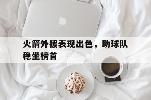 乐鱼体育官方网站-火箭外援表现出色，助球队稳坐榜首