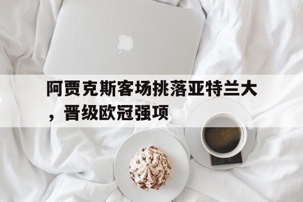 乐鱼体育官方网站-阿贾克斯客场挑落亚特兰大，晋级欧冠强项