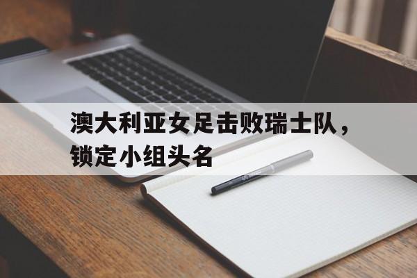 乐鱼体育官方网站-澳大利亚女足击败瑞士队，锁定小组头名