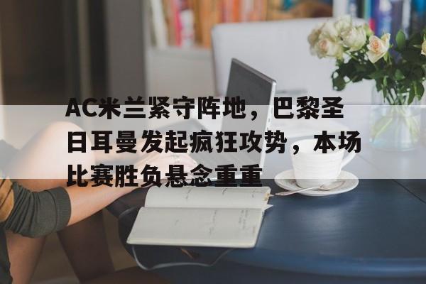 乐鱼体育官方网站-AC米兰紧守阵地，巴黎圣日耳曼发起疯狂攻势，本场比赛胜负悬念重重