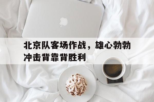 乐鱼体育官方-北京队客场作战，雄心勃勃冲击背靠背胜利