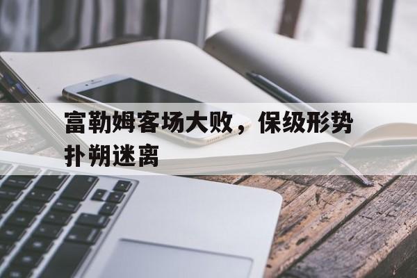 乐鱼体育官方网站-富勒姆客场大败，保级形势扑朔迷离