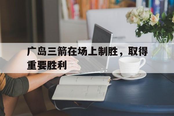 乐鱼体育官方-广岛三箭在场上制胜，取得重要胜利