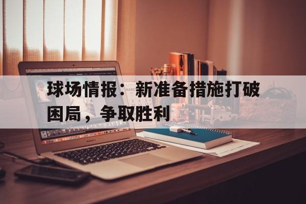乐鱼体育官方网站-球场情报：新准备措施打破困局，争取胜利