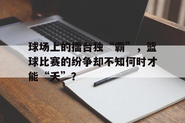 乐鱼体育平台-球场上的擂台独“霸”，篮球比赛的纷争却不知何时才能“夭”？