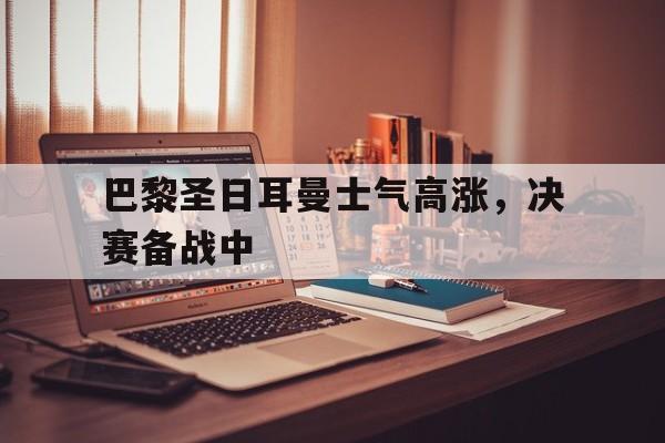 乐鱼体育平台-巴黎圣日耳曼士气高涨，决赛备战中