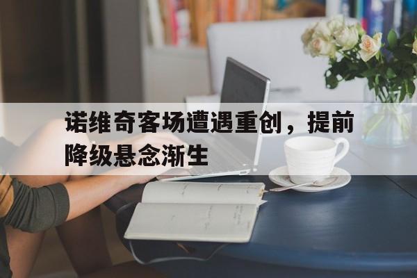 乐鱼体育官方-诺维奇客场遭遇重创，提前降级悬念渐生