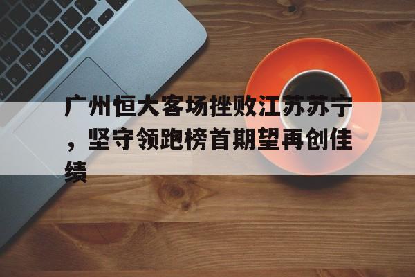 乐鱼体育官方网站-广州恒大客场挫败江苏苏宁，坚守领跑榜首期望再创佳绩