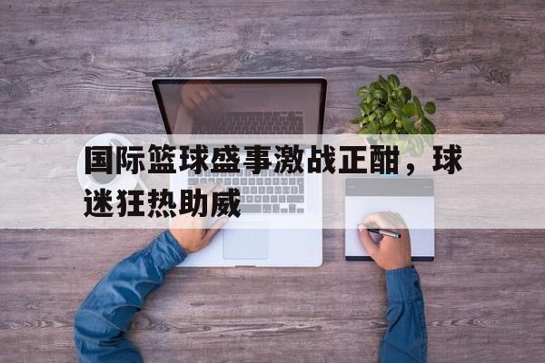 乐鱼体育官方-国际篮球盛事激战正酣，球迷狂热助威