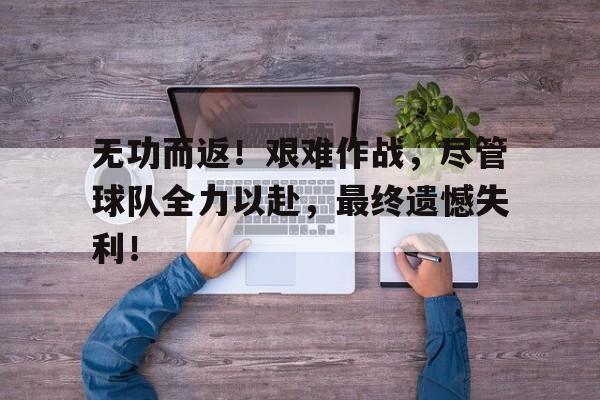 乐鱼体育平台-无功而返！艰难作战，尽管球队全力以赴，最终遗憾失利！